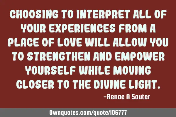 Choosing to interpret all of your experiences from a place of love will allow you to strengthen and