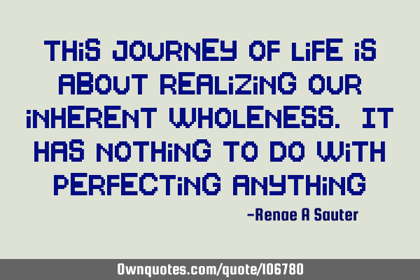 This journey of life is about realizing our inherent wholeness. It has nothing to do with