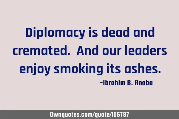 Diplomacy is dead and cremated. And our leaders enjoy smoking its