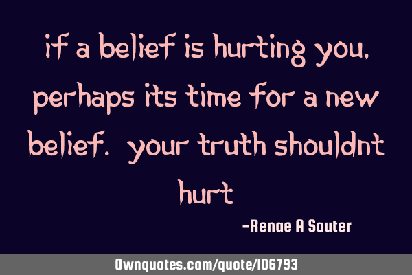 If a belief is hurting you, perhaps its time for a new belief. Your truth shouldn’t