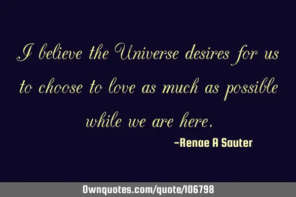 I believe the Universe desires for us to choose to love as much as possible while we are