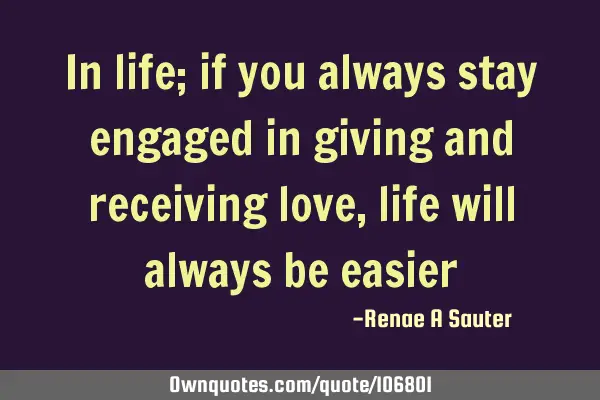 In life; if you always stay engaged in giving and receiving love, life will always be