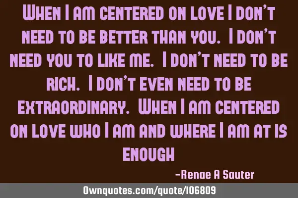 When I am centered on love I don’t need to be better than you. I don’t need you to like me. I