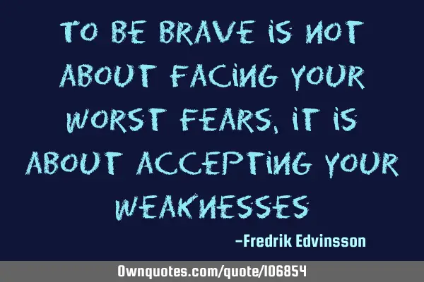 To be brave is not about facing your worst fears, it is about accepting your