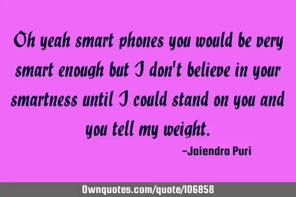 Oh yeah smart phones you would be very smart enough but i don
