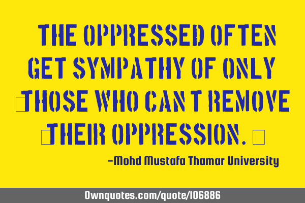 • The oppressed often get sympathy of only ‎those who can’t remove ‎their oppression.‎