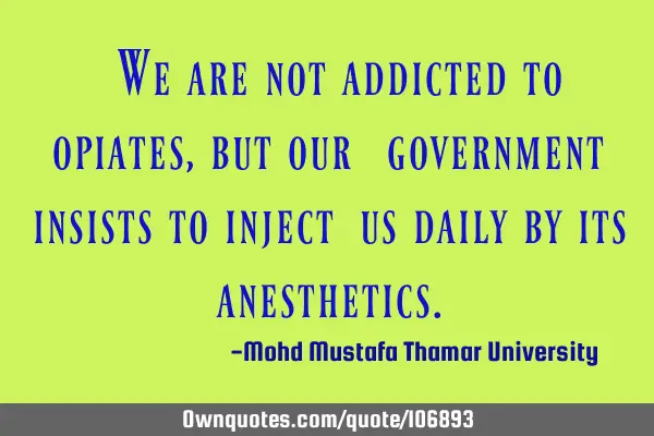 • We are not addicted to opiates, but our ‎‎government insists to inject ‎us daily by its 