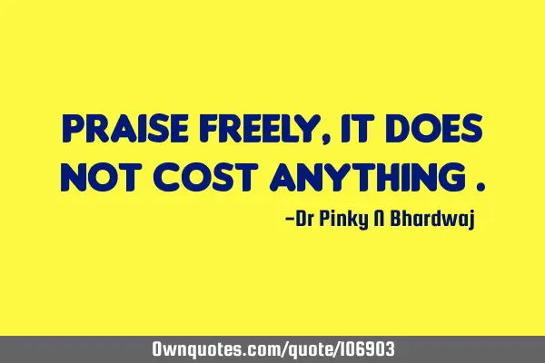Praise freely , it does not cost anything