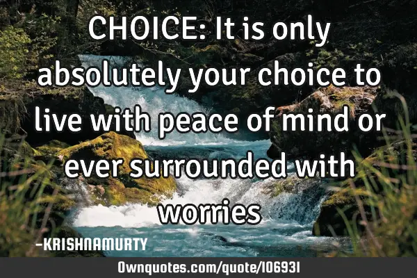 CHOICE: It is only absolutely your choice to live with peace of mind or ever surrounded with