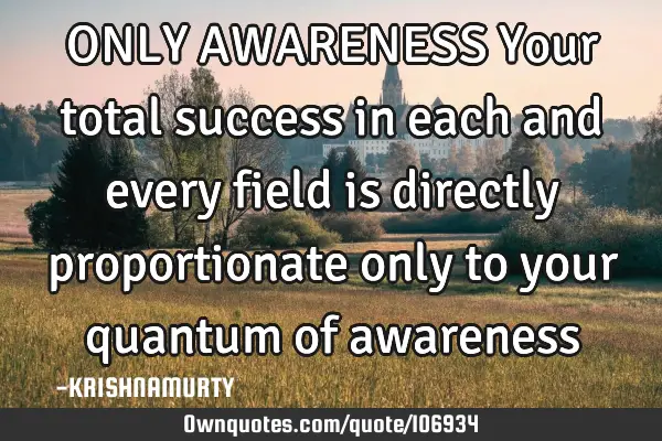 ONLY AWARENESS Your total success in each and every field is directly proportionate only to your