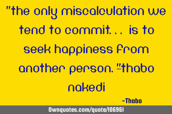"The only miscalculation we tend to commit... Is to seek happiness from another person."-Thabo N