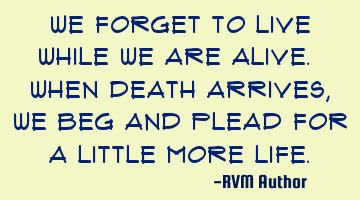 We forget to Live while we are alive. When death arrives, we beg and plead for a little more Life.