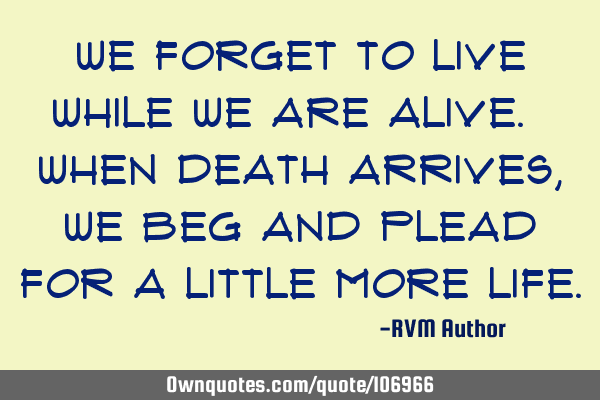 We forget to Live while we are alive. When death arrives, we beg and plead for a little more L