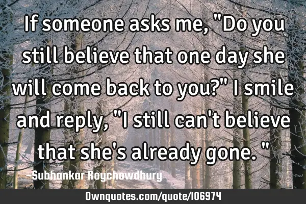 If someone asks me, "Do you still believe that one day she will come back to you?" I smile and