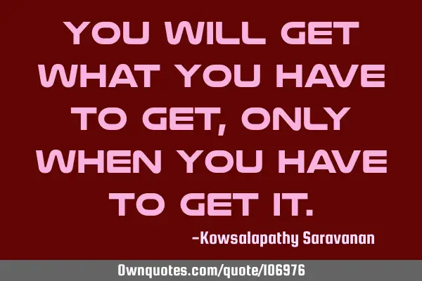 You will get what you have to get , only when you have to get