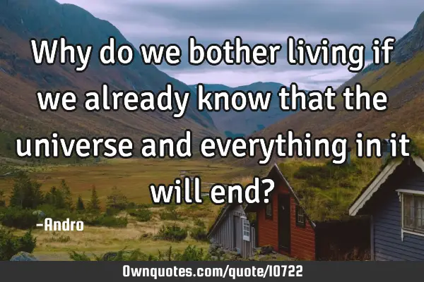 Why do we bother living if we already know that the universe and everything in it will end?