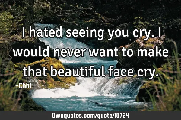 I hated seeing you cry. I would never want to make that beautiful face