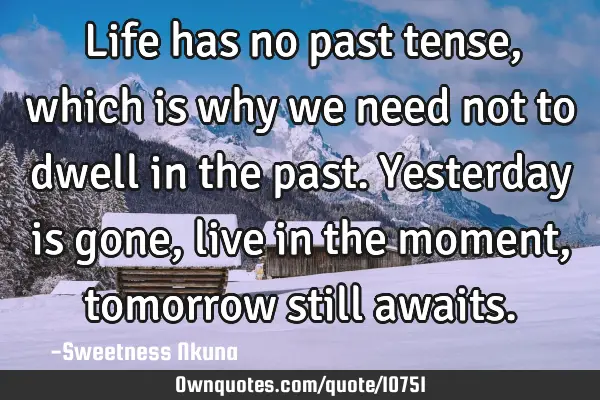 Life has no past tense, which is why we need not to dwell in the past. Yesterday is gone, live in