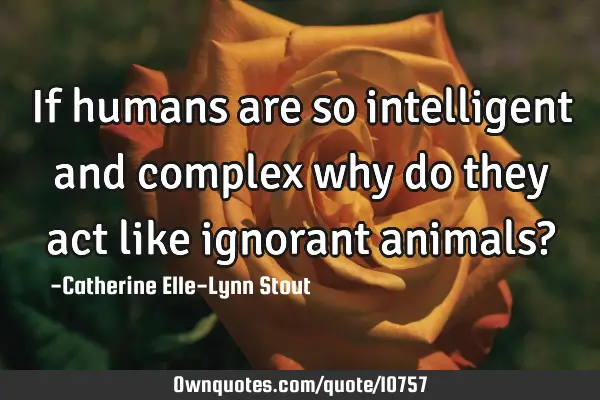 If humans are so intelligent and complex why do they act like ignorant animals?