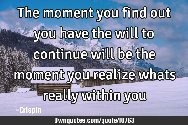 The moment you find out you have the will to continue will be the moment you realize whats really
