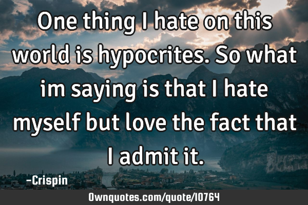 One thing i hate on this world is hypocrites. So what im saying is that i hate myself but love the