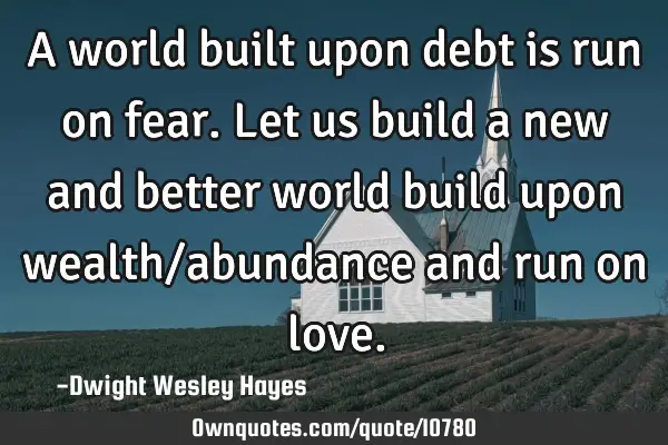 A world built upon debt is run on fear. Let us build a new and better world build upon wealth/