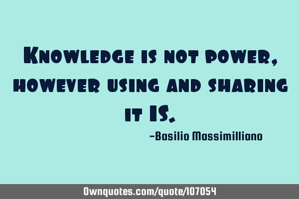 Knowledge is not power, however using and sharing it IS