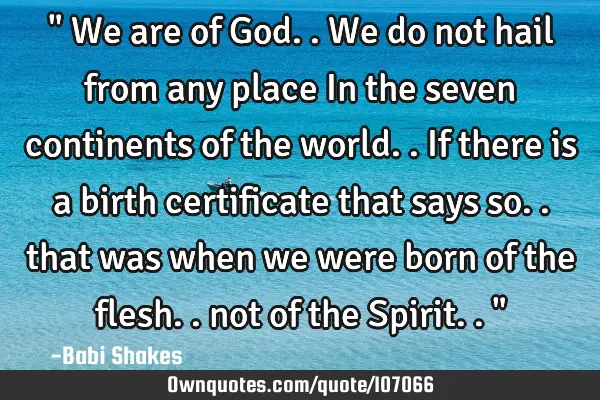 " We are of God.. We do not hail from any place In the seven continents of the world.. If there is