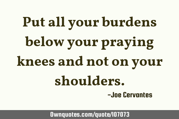 Put all your burdens below your praying knees and not on your
