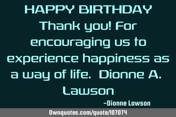 HAPPY BIRTHDAY Thank you! For encouraging us to experience happiness as a way of life. Dionne A. L