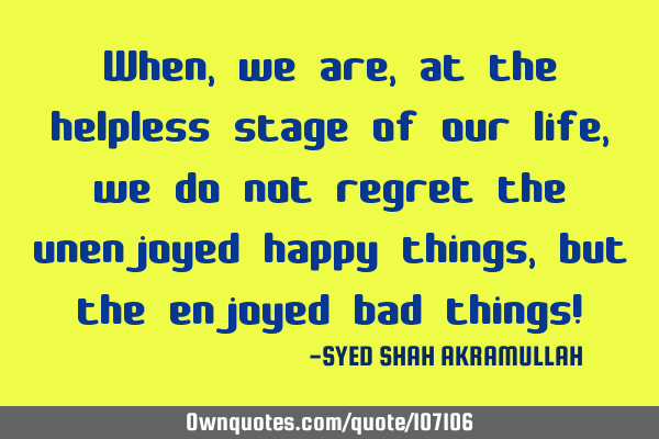 When, we are, at the helpless stage of our life, we do not regret the unenjoyed happy things, but