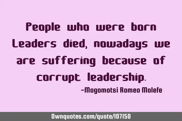 People who were born Leaders died,nowadays we are suffering because of corrupt