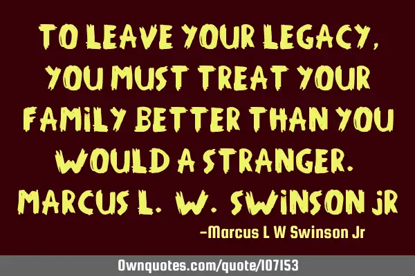 To Leave your Legacy, you must treat your family better than you would a stranger. Marcus L. W. S