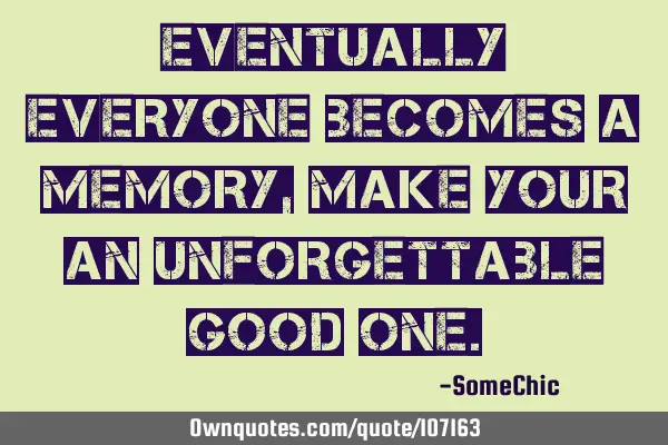 Eventually everyone becomes a memory, make your an unforgettable good