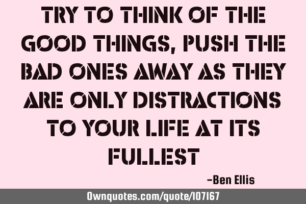 Try to think of the good things,push the bad ones away as they are only distractions to your life