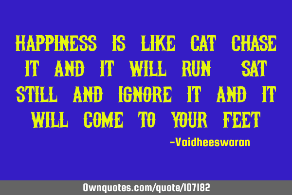 Happiness is like cat chase it and it will run, sat still and ignore it and it will come to your