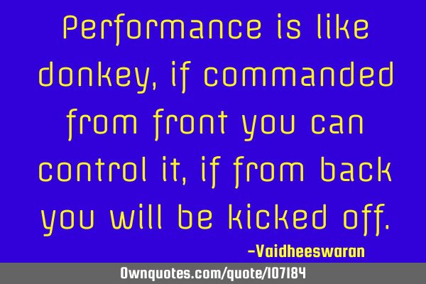 Performance is like donkey, if commanded from front you can control it, if from back you will be