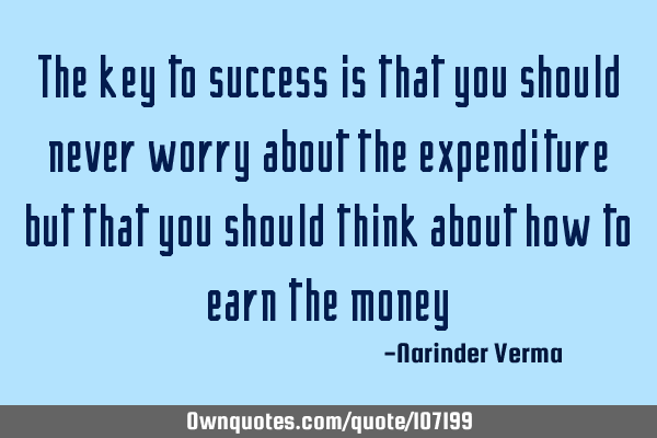 The key to success is that you should never worry about the expenditure but that you should think