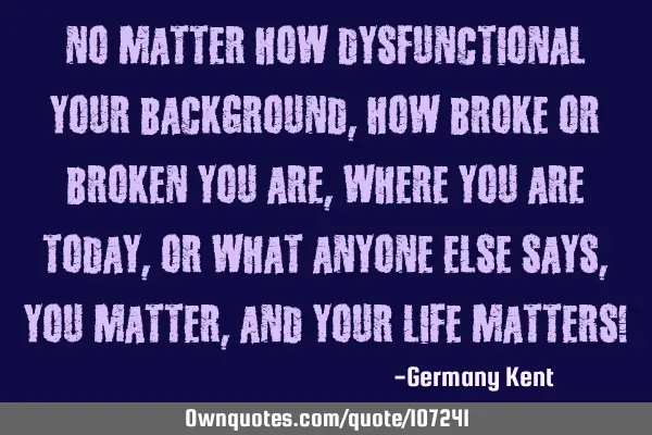No matter how dysfunctional your background, how broke or broken you are, where you are today, or