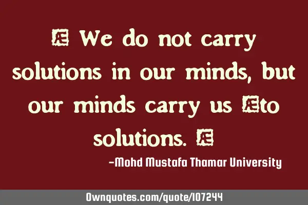• We do not carry solutions in our minds, but our minds carry us ‎to solutions.‎