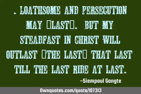 .Loathsome and persecution may “last”. But my steadfast in Christ will outlast “the last”