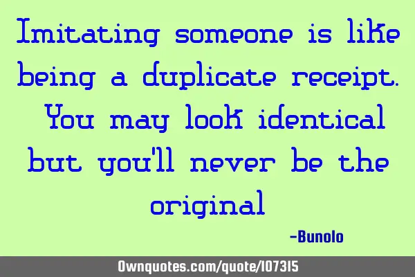Imitating someone is like being a duplicate receipt. You may look identical but you