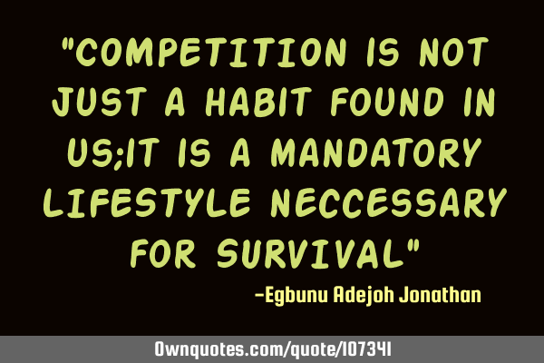 "COMPETITION is not just a habit found in us;it is a mandatory LIFESTYLE neccessary for SURVIVAL"