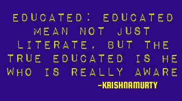 EDUCATED: Educated mean not just literate, but the true educated is he who is really aware