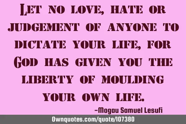 Let no love,hate or judgement of anyone to dictate your life, for God has given you the liberty of
