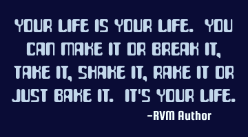 Your life is YOUR life. You can make it or break it, take it, shake it, rake it or just bake it. It'