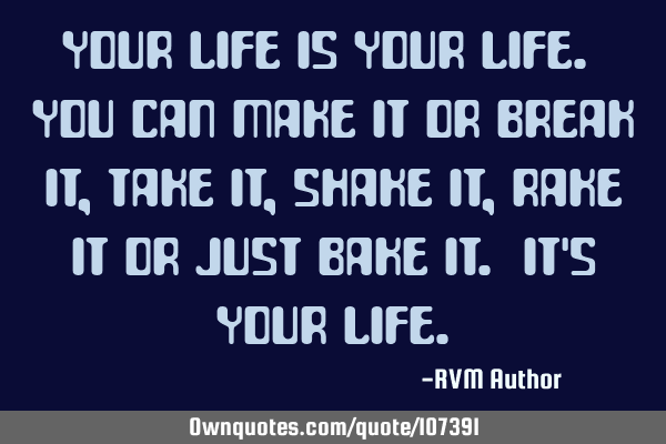 Your life is YOUR life. You can make it or break it, take it, shake it, rake it or just bake it. It