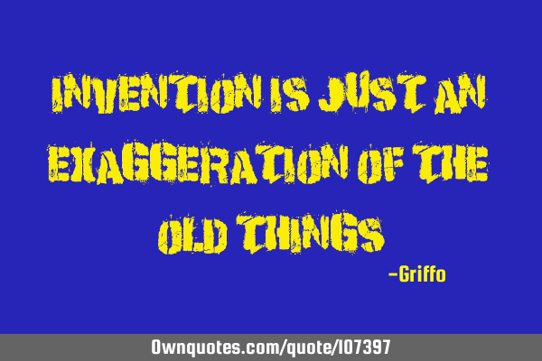 Invention is just an exaggeration of the old
