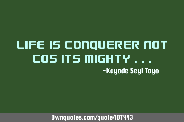 Life is conquerer not cos its mighty