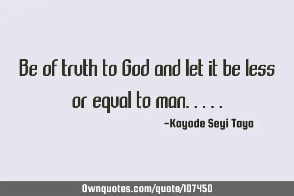 Be of truth to God and let it be less or equal to